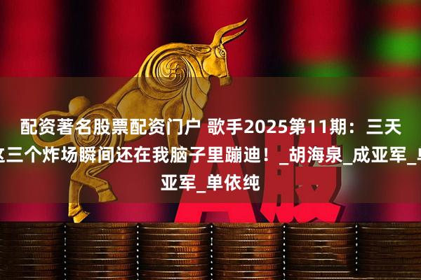 配资著名股票配资门户 歌手2025第11期：三天了，这三个炸场瞬间还在我脑子里蹦迪！_胡海泉_成亚军_单依纯