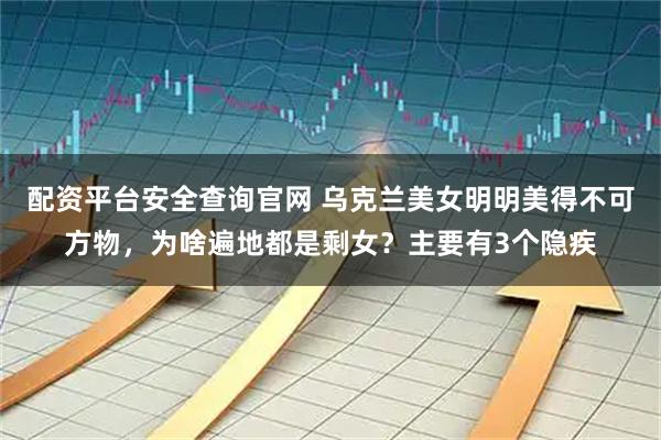 配资平台安全查询官网 乌克兰美女明明美得不可方物，为啥遍地都是剩女？主要有3个隐疾