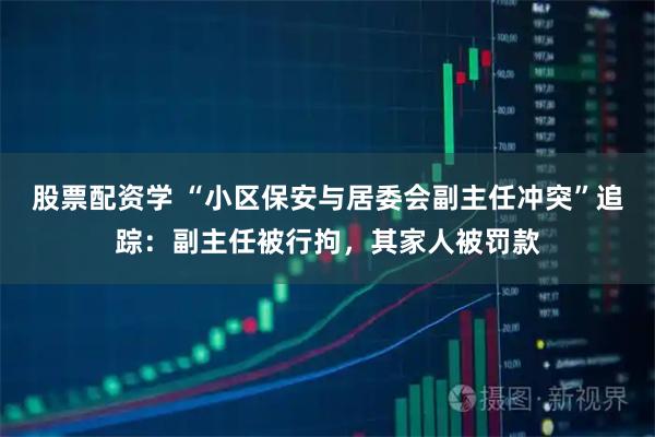 股票配资学 “小区保安与居委会副主任冲突”追踪：副主任被行拘，其家人被罚款