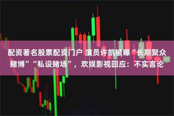 配资著名股票配资门户 演员许凯被曝“长期聚众赌博”“私设赌场”，欢娱影视回应：不实言论