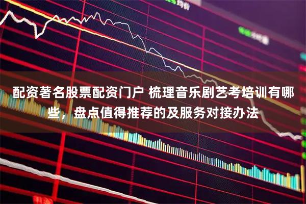 配资著名股票配资门户 梳理音乐剧艺考培训有哪些，盘点值得推荐的及服务对接办法