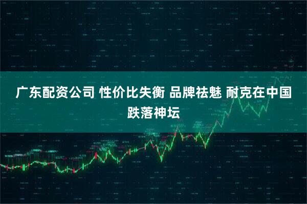 广东配资公司 性价比失衡 品牌祛魅 耐克在中国跌落神坛