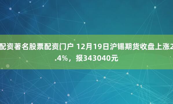 配资著名股票配资门户 12月19日沪锡期货收盘上涨2.4%，报343040元