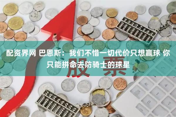 配资界网 巴恩斯：我们不惜一切代价只想赢球 你只能拼命去防骑士的球星