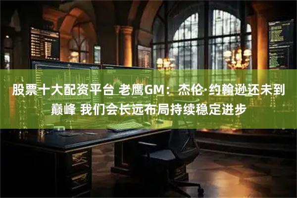 股票十大配资平台 老鹰GM：杰伦·约翰逊还未到巅峰 我们会长远布局持续稳定进步