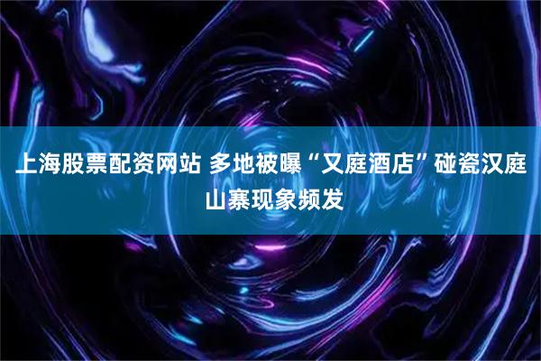 上海股票配资网站 多地被曝“又庭酒店”碰瓷汉庭 山寨现象频发