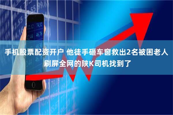 手机股票配资开户 他徒手砸车窗救出2名被困老人 刷屏全网的陕K司机找到了