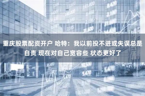 重庆股票配资开户 哈特：我以前投不进或失误总是自责 现在对自己宽容些 状态更好了