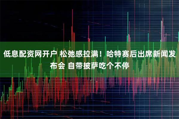 低息配资网开户 松弛感拉满！哈特赛后出席新闻发布会 自带披萨吃个不停