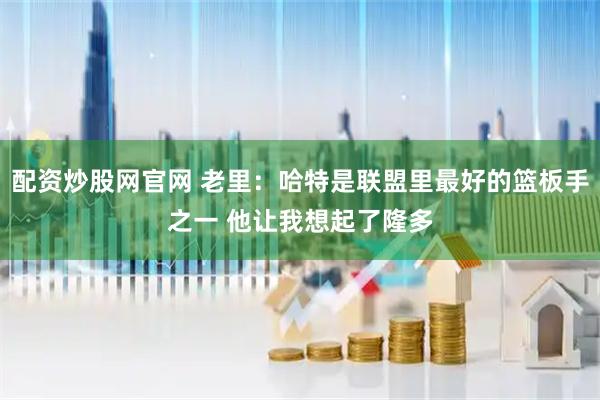 配资炒股网官网 老里：哈特是联盟里最好的篮板手之一 他让我想起了隆多