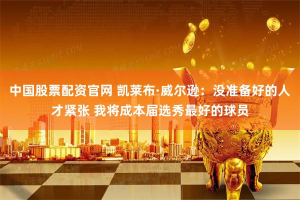 中国股票配资官网 凯莱布·威尔逊：没准备好的人才紧张 我将成本届选秀最好的球员