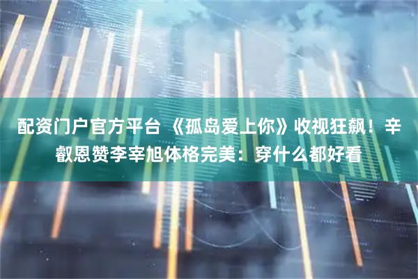 配资门户官方平台 《孤岛爱上你》收视狂飙！辛叡恩赞李宰旭体格完美：穿什么都好看