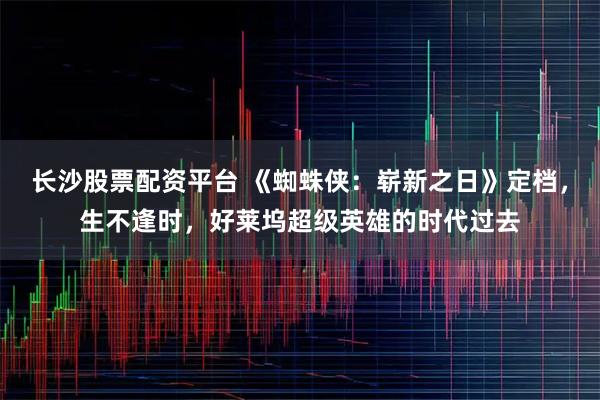 长沙股票配资平台 《蜘蛛侠：崭新之日》定档，生不逢时，好莱坞超级英雄的时代过去